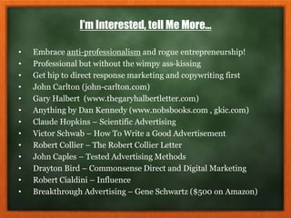 I’m Interested, tell Me More…
• Embrace anti-professionalism and rogue entrepreneurship!
• Professional but without the wimpy ass-kissing
• Get hip to direct response marketing and copywriting first
• John Carlton (john-carlton.com)
• Gary Halbert (www.thegaryhalbertletter.com)
• Anything by Dan Kennedy (www.nobsbooks.com , gkic.com)
• Claude Hopkins – Scientific Advertising
• Victor Schwab – How To Write a Good Advertisement
• Robert Collier – The Robert Collier Letter
• John Caples – Tested Advertising Methods
• Drayton Bird – Commonsense Direct and Digital Marketing
• Robert Cialdini – Influence
• Breakthrough Advertising – Gene Schwartz ($500 on Amazon)
 