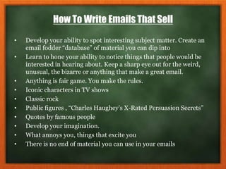 How To Write Emails That Sell
• Develop your ability to spot interesting subject matter. Create an
email fodder “database” of material you can dip into
• Learn to hone your ability to notice things that people would be
interested in hearing about. Keep a sharp eye out for the weird,
unusual, the bizarre or anything that make a great email.
• Anything is fair game. You make the rules.
• Iconic characters in TV shows
• Classic rock
• Public figures , “Charles Haughey’s X-Rated Persuasion Secrets”
• Quotes by famous people
• Develop your imagination.
• What annoys you, things that excite you
• There is no end of material you can use in your emails
 