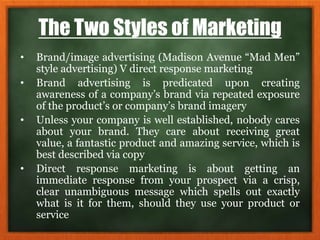 The Two Styles of Marketing
• Brand/image advertising (Madison Avenue “Mad Men”
style advertising) V direct response marketing
• Brand advertising is predicated upon creating
awareness of a company’s brand via repeated exposure
of the product’s or company’s brand imagery
• Unless your company is well established, nobody cares
about your brand. They care about receiving great
value, a fantastic product and amazing service, which is
best described via copy
• Direct response marketing is about getting an
immediate response from your prospect via a crisp,
clear unambiguous message which spells out exactly
what is it for them, should they use your product or
service
 