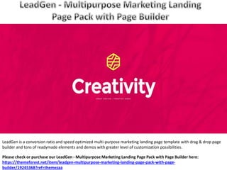 LeadGen is a conversion ratio and speed optimized multi-purpose marketing landing page template with drag & drop page
builder and tons of readymade elements and demos with greater level of customization possibilities.
Please check or purchase our LeadGen - Multipurpose Marketing Landing Page Pack with Page Builder here:
https://themeforest.net/item/leadgen-multipurpose-marketing-landing-page-pack-with-page-
builder/19245368?ref=themezaa
 