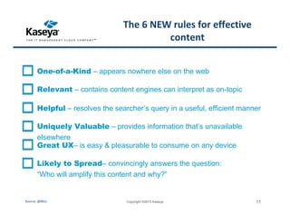 The 6 NEW rules for effective
content
Copyright ©2015 Kaseya 11
One-of-a-Kind – appears nowhere else on the web
Relevant – contains content engines can interpret as on-topic
Helpful – resolves the searcher’s query in a useful, efficient manner
Uniquely Valuable – provides information that’s unavailable
elsewhere
Great UX– is easy & pleasurable to consume on any device
Likely to Spread– convincingly answers the question:
“Who will amplify this content and why?”
Source: @Moz
 