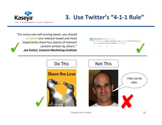 3. Use Twitter’s “4-1-1 Rule”
“For every one self-serving tweet, you should
re-tweet one relevant tweet and most
importantly share four pieces of relevant
content written by others.”
Joe Pulizzi, Content Marketing Institute
Do This Not This
Copyright ©2015 Kaseya 32
Source: @Marketo
I like carrot
cake.
 