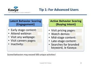 • Early stage content: +3
• Attend webinar: +5
• Visit any webpage: +1
• Visit careers pages: -10
• Inactivity: -1, -5, -10
• Early stage content: +3
• Attend webinar: +5
• Visit any webpage: +1
• Visit careers pages: -10
• Inactivity: -1, -5, -10
• Visit pricing pages: +10
• Watch demos: +5
• Mid-stage content: +8
• Late-stage content: +12
• Searches for branded
keyword, ie Kaseya: +8
• Visit pricing pages: +10
• Watch demos: +5
• Mid-stage content: +8
• Late-stage content: +12
• Searches for branded
keyword, ie Kaseya: +8
Tip 1: For Advanced Users
Copyright ©2015 Kaseya 51
Scored behaviors may exceed 500 unique activities!
 
