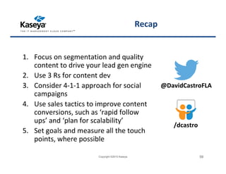 Recap
1. Focus on segmentation and quality
content to drive your lead gen engine
2. Use 3 Rs for content dev
3. Consider 4-1-1 approach for social
campaigns
4. Use sales tactics to improve content
conversions, such as ‘rapid follow
ups’ and ‘plan for scalability’
5. Set goals and measure all the touch
points, where possible
Copyright ©2015 Kaseya 59
@DavidCastroFLA
/dcastro
 