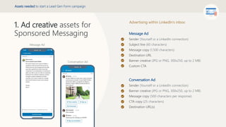 Message Ad
Sender (Yourself or a LinkedIn connection)
Subject line (60 characters)
Message copy (1,500 characters)
Destination URL
Banner creative (JPG or PNG, 300x250, up to 2 MB)
Custom CTA
Conversation Ad
Sender (Yourself or a LinkedIn connection)
Banner creative (JPG or PNG, 300x250, up to 2 MB)
Message copy (500 characters per response)
CTA copy (25 characters)
Destination URL(s)
1. Ad creative assets for
Sponsored Messaging
Message Ad
Conversation Ad
Assets needed to start a Lead Gen Form campaign
Advertising within LinkedIn’s inbox:
 