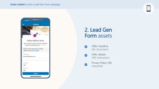 2. Lead Gen
Form assets
Assets needed to start a Lead Gen Form campaign
Offer Headline
(60 characters)
Offer details
(160 characters)
Privacy Policy URL
(required)
 