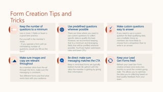 Form Creation Tips and
Tricks
Keep the number of
questions to a minimum
Less is more. 5 fields or fewer is
a good best practice.
Put yourself in the member’s
shoes
- if you opened a form with an
intimidating number of
questions, would you fill out the
form?
Use predefined questions
wherever possible
There are times where you need to
use custom questions to collect
specific data to qualify the lead.
However, we recommend keeping
that to a minimum and leveraging
fields that will be prefilled wherever
possible. You'll see higher submission
rates and lower CPLs.
Make custom questions
easy to answer
If you need to use a custom
question for lead qualifying data,
use a multiple choice as
members are more likely to
choose from a dropdown than to
write in an answer.
Make sure images and
copy are relevant
throughout
As a member clicks from the ad
through the form, make sure the
messaging is consistent.
Test different forms and find what
works best with your audience.
Be direct: make sure
messaging matches the CTA
Keep in mind lead forms are typically
bottom funnel. Be upfront with the
value the member is getting by giving
their information.
Keep your Lead
Gen Forms fresh
Refresh your Lead Gen Form
creative at least once every two
months to avoid the content going
stale. This allows you to optimize
the data you’re collecting based on
lead quality feedback from your
team.
 