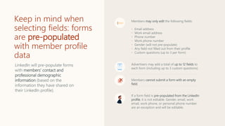 Keep in mind when
selecting fields: forms
are pre-populated
with member profile
data
Members may only edit the following fields:
• Email address
• Work email address
• Phone number
• Work phone number
• Gender (will not pre-populate)
• Any field not filled out from their profile
• Custom questions (up to 3 per form)
Advertisers may add a total of up to 12 fields to
each form (including up to 3 custom questions).
Members cannot submit a form with an empty
field.
If a form field is pre-populated from the LinkedIn
profile, it is not editable. Gender, email, work
email, work phone, or personal phone number
are an exception and will be editable.
LinkedIn will pre-populate forms
with members’ contact and
professional demographic
information (based on the
information they have shared on
their LinkedIn profile).
 