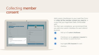 Collecting member
consent
Add up to 5 custom checkboxes
Checkboxes can be optional or required for
the member to submit the form
Input up to 500 characters for each
checkbox
Add custom checkboxes to your Lead Gen Form
to collect all the member consent you need to, in
a way that your legal team feels comfortable
with.
For their own compliance, we recommend that
you add one custom checkbox for each distinct
purpose.
 