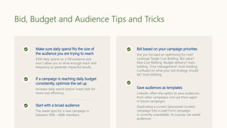 Bid, Budget and Audience Tips and Tricks
Make sure daily spend fits the size of
the audience you are trying to reach
$100 daily spend on a 1M audience size
won’t allow you to drive enough reach and
frequency to generate impactful results.
If a campaign is reaching daily budget
consistently, optimize the set up
Increase daily spend and/or lower bids for
more cost efficiency.
Start with a broad audience
The sweet spot for a new campaign is
between 100k - 400k members.
Bid based on your campaign priorities
Are you focused on optimizing for cost?
Leverage Target Cost Bidding. Bid value?
Max Cost Bidding. Budget delivery? Auto
bidding. Time management? Auto bidding.
Confused on what your bid strategy should
be? Auto bidding.
Save audiences as templates
LinkedIn offers the option to save audiences
from other campaigns and use them again
in future campaigns.
Duplicating a current Sponsored Content
campaign into a Lead Form campaign
is currently unavailable. As a proxy use saved
audiences.
 