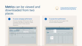 Metrics can be viewed and
downloaded from two
places
To access campaign performance
Visit the Campaign Performance tab of
Campaign Manager by selecting ‘Leads
and Conversions’ in the Columns
dropdown.
1 To access form performance
Visit the Lead Gen Forms page in the
Account Assets dropdown.
2
If using our lead data CSV download, be sure
to download data at least every 90 days as
leads will not be stored for longer than that
 