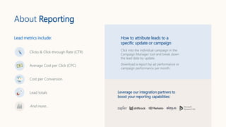About Reporting
Clicks & Click-through Rate (CTR)
Average Cost per Click (CPC)
Cost per Conversion
Lead totals
And more…
How to attribute leads to a
specific update or campaign
Click into the individual campaign in the
Campaign Manager tool and break down
the lead data by update.
Download a report by ad performance or
campaign performance per month.
Leverage our integration partners to
boost your reporting capabilities:
Lead metrics include:
 