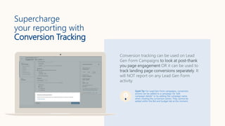 Supercharge
your reporting with
Conversion Tracking
Conversion tracking can be used on Lead
Gen Form Campaigns to look at post-thank
you page engagement OR it can be used to
track landing page conversions separately. It
will NOT report on any Lead Gen Form
activity.
Quick Tip: For Lead Gen Form campaigns, conversion
actions can be added to a campaign via “edit
campaign details” or by adding the campaign name
when creating the conversion action. They cannot be
added within the Bid and budget tab at the moment.
 