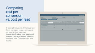 Comparing
cost per
conversion
vs. cost per lead
If testing the success of the Lead Gen
Form campaign versus conversions
on your landing page, run
Conversion Tracking on a Sponsored
Content campaign without a form at
the same time. Compare costs and
quality.
 