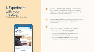 Helps Improve: CTR, Open Rate
1. Experiment
with your
creative
Rotating 4-5 creatives per campaign is ideal for a test &
learn strategy and taking full advantage of LinkedIn’s
frequency cap (members can see 5 unique pieces of
creative per campaign in 48 hours)
Rotate in new creatives to replace poor performers after
they reach statistical significance (typically 10K+
impressions)
Ensure your creative is engaging your audience
• Does your copy include a strong CTA?
• Is your creative optimized for mobile (visible
imagery/video, concise copy)?
• Are you clear about the value you’re offering
members in exchange for their information?
 