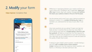Helps Improve: Completion Rate
2. Modify your form Differences in messaging between your creative and form can
cause a drop-off in completion rate. If applicable, adjust your
offer copy to better align with creative messaging to reinforce
the reason your audience clicked on the ad in the first place.
Use the preview tool to see if your copy is being truncated on
desktop or mobile. If it is, consider shortening your copy so
members can understand the full value of your offer in one
glance.
How many questions are you asking? If opens are high but
leads are low, it could be that you have too many fields. If
you’re asking more than five, consider testing a new form with
less questions. All fields on a Lead Gen Form are required for
members to submit. Are all questions on your form necessary?
Your sales team can be a helpful resource to talk with based off
the quality of leads they've seen.
If asking an open-ended custom question, consider testing a
new form with a multiple-choice custom question
instead. Adding even one free response custom question, can
lead to a 3-4% drop in the lead submission rate.
 