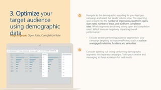 Helps Improve: Open Rate, Completion Rate
3. Optimize your
target audience
using demographic
data
Navigate to the demographic reporting for your lead gen
campaign and select the 'Leads' column view. This reporting
gives insight into the number of impressions, lead form opens,
open rates, number of leads, and lead form completion
rates. Which segments are driving strong open and completion
rates? Which ones are negatively impacting overall
performance?
• Exclude weaker performing audience segments in your
campaign targeting to improve efficiency such as such as
unengaged industries, functions and seniorities.
Consider splitting out strong performing demographic
segments into separate campaigns. Tailor your creative and
messaging to these audiences for best results.
 