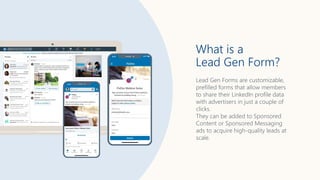 Lead Gen Forms are customizable,
prefilled forms that allow members
to share their LinkedIn profile data
with advertisers in just a couple of
clicks.
They can be added to Sponsored
Content or Sponsored Messaging
ads to acquire high-quality leads at
scale.
What is a
Lead Gen Form?
 