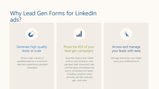 Why Lead Gen Forms for LinkedIn
ads?
Track the metrics that matter
most to your business: cost-
per-lead, lead conversion rate,
and the types of professionals
you’re converting into leads -
including company name,
seniority, job title, industry,
geo, and more
Drive a high volume of
qualified leads at a conversion
rate that outperforms standard
campaigns
Manage and access your leads
using your preferred tools
Generate high quality
leads at scale
Prove the ROI of your
lead gen campaigns
Access and manage
your leads with ease
 