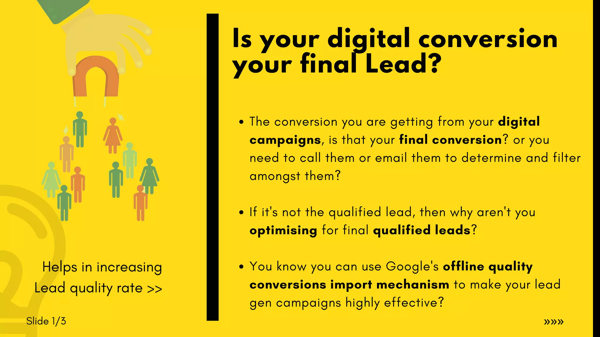 Slide 1/3
The conversion you are getting from your digital
campaigns, is that your final conversion? or you
need to call them or email them to determine and filter
amongst them?
If it's not the qualified lead, then why aren't you
optimising for final qualified leads?
You know you can use Google's offline quality
conversions import mechanism to make your lead
gen campaigns highly effective?
Is your digital conversion
your final Lead?
»»»
Helps in increasing
Lead quality rate >>
