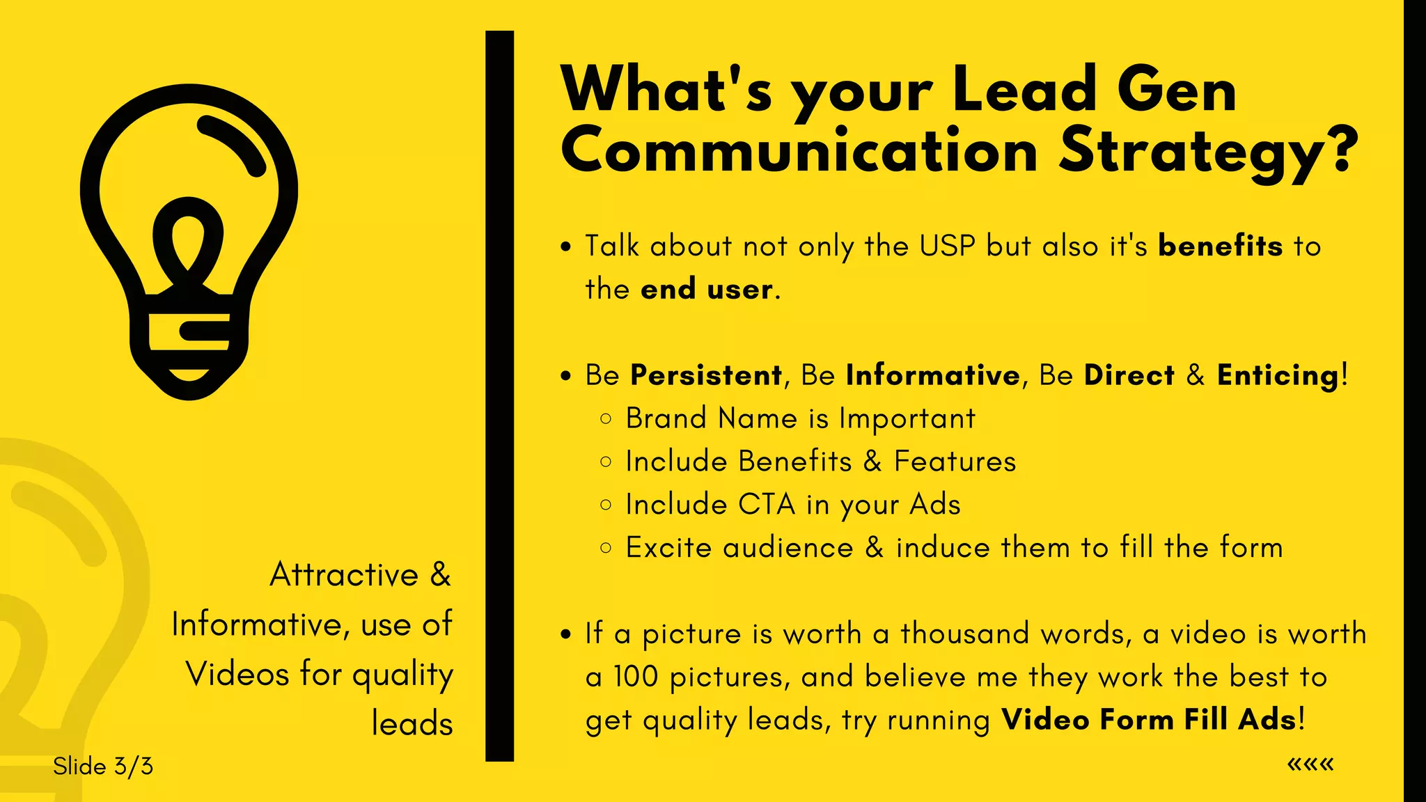 What's your Lead Gen
Communication Strategy?
Slide 3/3 «««
Talk about not only the USP but also it's benefits to
the end user.
Be Persistent, Be Informative, Be Direct & Enticing!
Brand Name is Important
Include Benefits & Features
Include CTA in your Ads
Excite audience & induce them to fill the form
If a picture is worth a thousand words, a video is worth
a 100 pictures, and believe me they work the best to
get quality leads, try running Video Form Fill Ads!
Attractive &
Informative, use of
Videos for quality
leads