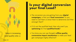 Slide 1/3
The conversion you are getting from your digital
campaigns, is that your final conversion? or you
need to call them or email them to determine and filter
amongst them?
If it's not the qualified lead, then why aren't you
optimising for final qualified leads?
You know you can use Google's offline quality
conversions import mechanism to make your lead
gen campaigns highly effective?
Is your digital conversion
your final Lead?
»»»
Helps in increasing
Lead quality rate >>
 