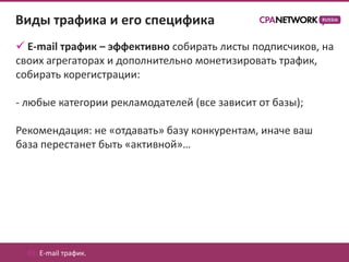 Виды трафика и его специфика
 E-mail трафик – эффективно собирать листы подписчиков, на
своих агрегаторах и дополнительно монетизировать трафик,
собирать корегистрации:

- любые категории рекламодателей (все зависит от базы);

Рекомендация: не «отдавать» базу конкурентам, иначе ваш
база перестанет быть «активной»…




  01. E-mail трафик.
 