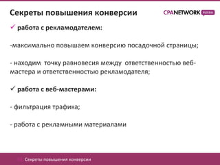 Секреты повышения конверсии
 работа с рекламодателем:

-максимально повышаем конверсию посадочной страницы;

- находим точку равновесия между ответственностью веб-
мастера и ответственностью рекламодателя;

 работа с веб-мастерами:

- фильтрация трафика;

- работа с рекламными материалами



  02. Секреты повышения конверсии
 