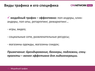Виды трафика и его специфика


  медийный трафик – эффективно: поп-андеры, клик-
 андеры, поп-апы, ретаргетинг, ремаркетинг…

 - игры, видео;

 - социальные сети, развлекательные ресурсы;

 - магазины одежды, магазины скидок;

 Примечание: Брендирование, баннеры, подложки, спец-
 проекты – менее эффетивно для лидогенерации.


 01. Медийный трафик
 