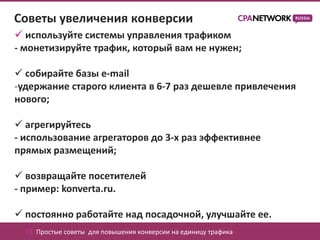 Советы увеличения конверсии
 используйте системы управления трафиком
- монетизируйте трафик, который вам не нужен;

 собирайте базы e-mail
-удержание старого клиента в 6-7 раз дешевле привлечения
нового;

 агрегируйтесь
- использование агрегаторов до 3-х раз эффективнее
прямых размещений;

 возвращайте посетителей
- пример: konverta.ru.

 постоянно работайте над посадочной, улучшайте ее.
  03. Простые советы для повышения конверсии на единицу трафика
 
