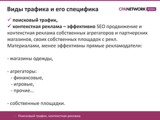 Виды трафика и его специфика
 поисковый трафик,
 контекстная реклама – эффективно SEO продвижение и
контекстная реклама собственных агрегаторов и партнерских
магазинов, своих собственных площадок с рекл.
Материалами, менее эффективны прямые рекламодатели:

- магазины одежды,

- агрегаторы:
  - финансовые,
  - игровые,
  - прочие…

- собственные площадки.

  01. Поисковый трафик, контекстная реклама
 