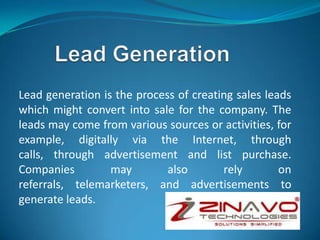 Lead generation is the process of creating sales leads
which might convert into sale for the company. The
leads may come from various sources or activities, for
example, digitally via the Internet, through
calls, through advertisement and list purchase.
Companies may also rely on
referrals, telemarketers, and advertisements to
generate leads.
 