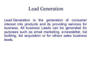 Lead Generation
Lead Generation is the generation of consumer
interest into products and its providing services for
business. All business Leads can be generated for
purposes such as email marketing, e-newsletter, list
building, list acquisition or for others sales business
leads.

 