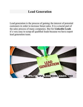 Lead Generation
Lead generation is the process of gaining the interest of potential
customers in order to increase future sales. It is a crucial part of
the sales process of many companies. But for Linkedin Leads
it’s very easy to scrap all qualified leads because we have expert
lead generation team.
 
