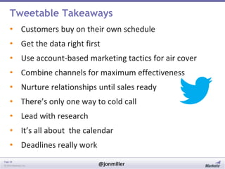 Tweetable Takeaways
• Customers buy on their own schedule
• Get the data right first
• Use account-based marketing tactics for air cover
• Combine channels for maximum effectiveness

• Nurture relationships until sales ready
• There’s only one way to cold call
• Lead with research

• It’s all about the calendar
• Deadlines really work
Page 34
© 2014 Marketo, Inc.

@jonmiller

 