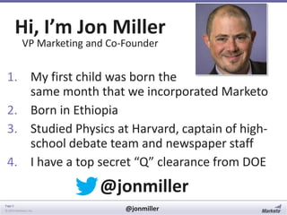 Hi, I’m Jon Miller
VP Marketing and Co-Founder

1. My first child was born the
same month that we incorporated Marketo
2. Born in Ethiopia
3. Studied Physics at Harvard, captain of highschool debate team and newspaper staff
4. I have a top secret “Q” clearance from DOE

@jonmiller
Page 5
© 2014 Marketo, Inc.

@jonmiller

 