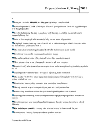 EmpowerNetworkUSA.org 2013
EmpowerNetworkUSA.org
at
How you can make $4000.00 per blog post by being a complete dork
How doing the OPPOSITE of what you think will grow your team faster and bigger than you
ever thought possible
How to start making the right connections with the right people that can elevate you to
success lightning fast
What to do with people who want to be baby sat and waste all your time
Keeping it simple—Making a ton of cash is not at all hard until you make it that way, here's
the basic formula you need to stick to
The mad hatter formula to getting massive traffic that increases every month
How to use your painful experiences to get more money
The real secret to creating offers that sell better than water in the desert
More stories—how to use other peoples stories to sell your prospects
How to identify who you really want on your team, and who might end up just being a pain in
the ass
Creating your own master plan—Success is a journey, not a destination
The sneaky yet effective email tactics that make your prospects actually look forward to
getting emails from you
How to overcome anything no matter how impossible it might seem
Making sure that as your team gets bigger your workload gets smaller
How to keep momentum even when your team is growing faster than expected
Creating your community that sticks together and keeps growing together no matter what
happens
How to make sure your team always has the eyes on the prize so you always have a loyal
following
List building on steroids– creating your personal system to do the work for you
How to create a buying frenzy around new product launches
 