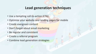 Lead generation techniques
• Use a tempting call-to-action (CTA)
• Optimize your website and landing pages for mobile
• Create evergreen content
• Don’t forget about email marketing
• Be regular and consistent
• Create a referral program
• Combine lead generation strategies
 