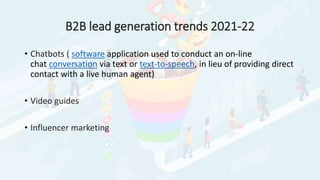B2B lead generation trends 2021-22
• Chatbots ( software application used to conduct an on-line
chat conversation via text or text-to-speech, in lieu of providing direct
contact with a live human agent)
• Video guides
• Influencer marketing
 