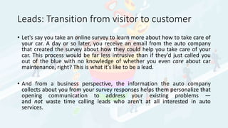 Leads: Transition from visitor to customer
• Let's say you take an online survey to learn more about how to take care of
your car. A day or so later, you receive an email from the auto company
that created the survey about how they could help you take care of your
car. This process would be far less intrusive than if they'd just called you
out of the blue with no knowledge of whether you even care about car
maintenance, right? This is what it's like to be a lead.
• And from a business perspective, the information the auto company
collects about you from your survey responses helps them personalize that
opening communication to address your existing problems —
and not waste time calling leads who aren't at all interested in auto
services.
 
