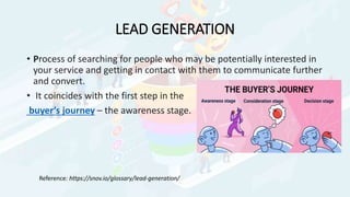 LEAD GENERATION
• Process of searching for people who may be potentially interested in
your service and getting in contact with them to communicate further
and convert.
• It coincides with the first step in the
buyer’s journey – the awareness stage.
Reference: https://snov.io/glossary/lead-generation/
 