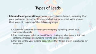 Types of Leads
• Inbound lead generation process is permission-based, meaning that
your potential customer finds and decides to interact with you on
their own. It consists of the following steps:
1.A potential customer discovers your company by visiting one of your
marketing channels
2.They react to your call-to-action (CTA) by clicking on a button or a link that
contains a message encouraging them to take some action.
3.They are sent to your landing page, where they fill out a form in exchange for
a valuable
 