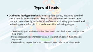 Types of Leads
• Outbound lead generation is interruption-based, meaning you find
those people who are more likely to become your customers. You
contact them directly with the aim of communicating your brand and
delivering your sales pitch. It embraces the following stages:
1.You identify your leads determine their needs, and think about how you can
help them.
2.You do research: look for leads’ contact information, collect it, and keep it
organized.
3.You reach out to your leads via cold emails, cold calls, or social networks.
 