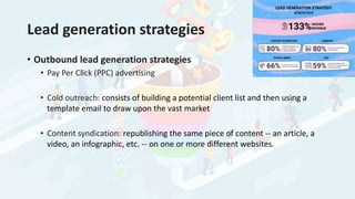 Lead generation strategies
• Outbound lead generation strategies
• Pay Per Click (PPC) advertising
• Cold outreach: consists of building a potential client list and then using a
template email to draw upon the vast market
• Content syndication: republishing the same piece of content -- an article, a
video, an infographic, etc. -- on one or more different websites.
 