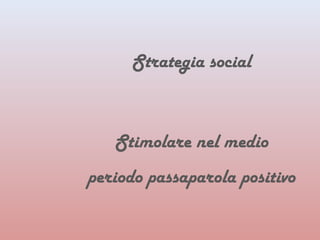 Strategia social 
Stimolare nel medio 
periodo passaparola positivo 
 