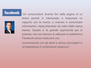 “Un consumatore diventa fan della pagina di un 
brand perché è interessato a instaurare un 
rapporto con la marca, a ricevere e comunicare 
informazioni, rispecchiandosi nei valori della marca 
stessa. Questa è la grande opportunità per le 
aziende, che non devono di utilizzare la piattaforma 
Facebook senza instaurare una 
conversazione con gli utenti e senza coinvolgerli in 
un’esperienza di condivisione reciproca.” 
 