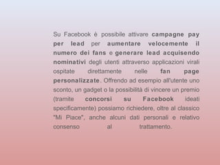 Su Facebook è possibile attivare campagne pay 
per lead per aumentare velocemente il 
numero dei fans e generare lead acquisendo 
nominativi degli utenti attraverso applicazioni virali 
ospitate direttamente nelle fan page 
personalizzate. Offrendo ad esempio all'utente uno 
sconto, un gadget o la possibilità di vincere un premio 
(tramite concorsi su Facebook ideati 
specificamente) possiamo richiedere, oltre al classico 
"Mi Piace", anche alcuni dati personali e relativo 
consenso al trattamento. 
 