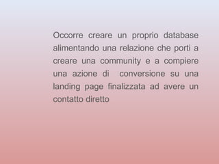 Occorre creare un proprio database 
alimentando una relazione che porti a 
creare una community e a compiere 
una azione di conversione su una 
landing page finalizzata ad avere un 
contatto diretto 
 