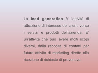 La lead generation è l’attività di 
attrazione di interesse dei clienti verso 
i servizi e prodotti dell’azienda. E’ 
un’attività che può avere molti scopi 
diversi, dalla raccolta di contatti per 
future attività di marketing diretto alla 
ricezione di richieste di preventivo. 
 