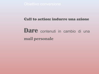 Obiettivo conversione 
Call to action: indurre una azione 
Dare contenuti in cambio di una 
mail personale 
 